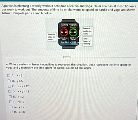 A person is planning a weekly workout schedule of cardio and yoga. He or she has at most 12 hours
per week to work out. The amounts of time he or she wants to spend on cardio and yoga are shown
below. Complete parts a and b below.
a. Write a system of linear inequalities to represent this situation. Let x represent the time spent for
yoga and y represent the time spent for cardio. Select all that apply
A. x≤ 8
B. y≤ 5
C. x+y≤ 12
D. x+y≥ 12
E. y≥ 2
F. y>5
G. y<2</tex>
H. x<8</tex>