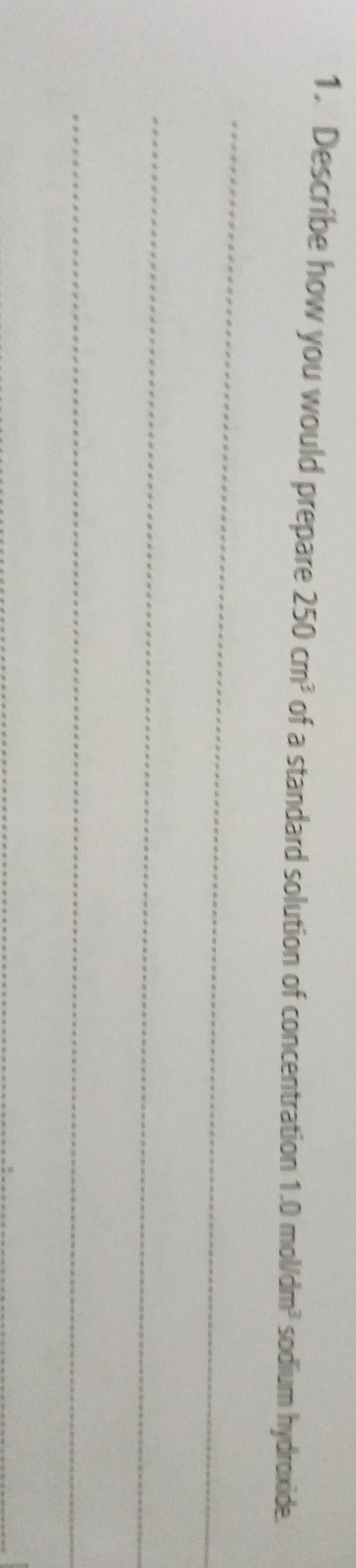 Describe how you would prepare 250cm^3 of a standard solution of concentration 1.0mol/dm^3 sodium hydroxide. 
_ 
_ 
_ 
_