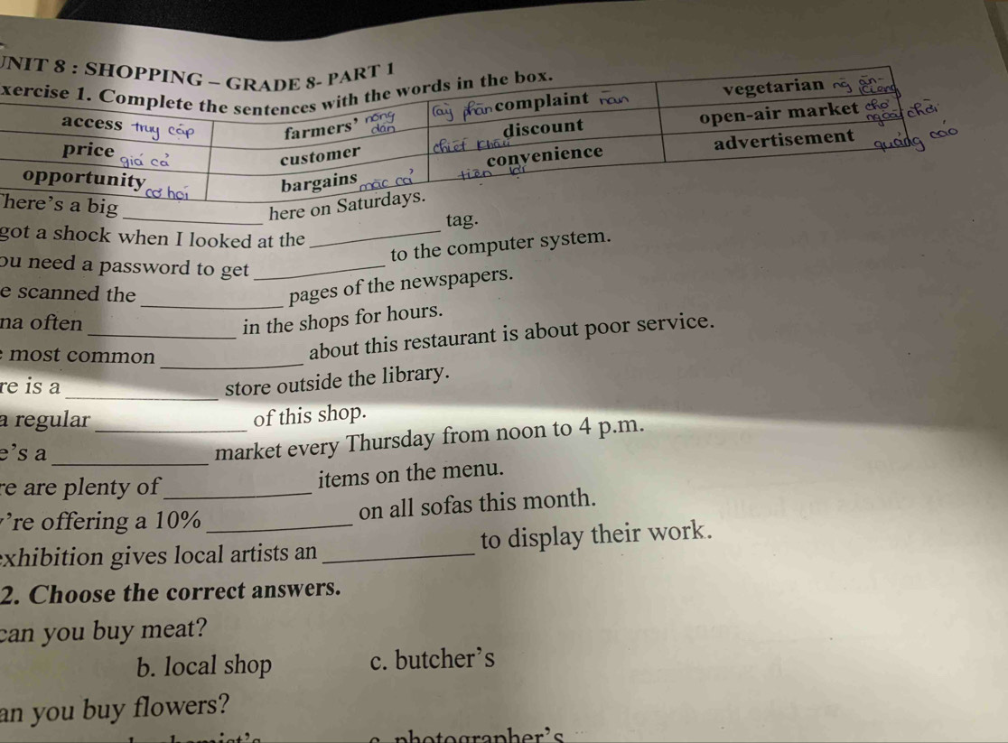 tag.
got a shock when I looked at the_
to the computer system.
ou need a password to get ._
e scanned the
_pages of the newspapers.
na often in the shops for hours.
_
most common
_about this restaurant is about poor service.
_
re is a
store outside the library.
a regular _of this shop.
e's a_
market every Thursday from noon to 4 p.m.
re are plenty of _
items on the menu.
re offering a 10 % _
on all sofas this month.
exhibition gives local artists an_ to display their work.
2. Choose the correct answers.
can you buy meat?
b. local shop c. butcher’s
an you buy flowers?
photographer's