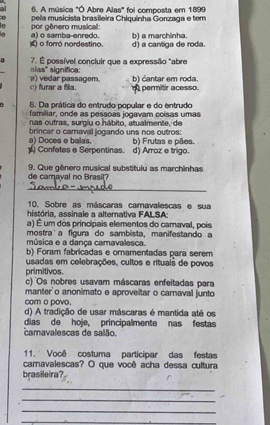 al 6. A música "Ó Abre Alas" foi composta em 1899
pela musicista brasileira Chiquinha Gonzaga e tem
le por gênero musical:
e a) o samba-enredo. b) a marchinha.
) o forró nordestino. d) a cantiga de roda
a 7. É possível concluir que a expressão "abre
alas" significa:
) vedar passagem. b) cantar em roda.
c) furar a fila. permitir acesso.
e 8. Da prática do entrudo popular e do entrudo
familiar, onde as pessoas jogavam coisas umas
nas outras, surgiu o hábito, atualmente, de
brincar o carnaval jogando uns nos outros:
a) Doces e balas. b) Frutas e pães.
) Confetes e Serpentinas. d) Arroz e trigo.
9. Que gênero musical substituiu as marchinhas
de camaval no Brasil?
_
10. Sobre as máscaras camavalescas e sua
história, assinale a alternativa FALSA:
a) É um dòs principais elementos do camaval, pois
mostra˙a figura do sambista, manifestando a
música e a dança camavalesca.
b) Foram fabricadas e ornamentadas para serem
usadas em celebrações, cultos e rituais de povos
primitivos.
c) Os nobres usavam máscaras enfeitadas para
manter'o anonimato e aproveitar o carnaval junto
com o povo.
d) A tradição de usar máscaras é mantida até os
dias de hoje, principalmente nas festas
camavalescas de salão.
11. ' Você costuma participar das festas
camavalescas? O que você acha dessa cultura
brasileira?
_
_
_
_