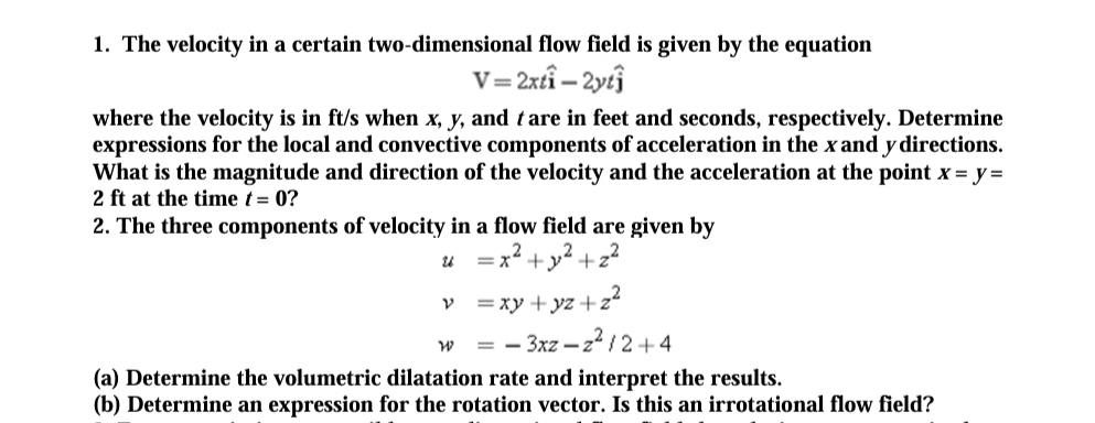 The velocity in a certain two-dimensional flow field is given by the equation
V=2xtwidehat i-2ytwidehat j
where the velocity is in ft/s when x, y, and tare in feet and seconds, respectively. Determine 
expressions for the local and convective components of acceleration in the xand ydirections. 
What is the magnitude and direction of the velocity and the acceleration at the point x=y=
2 ft at the time t=0 ? 
2. The three components of velocity in a flow field are given by
u=x^2+y^2+z^2
nu =xy+yz+z^2
w=-3xz-z^2/2+4
(a) Determine the volumetric dilatation rate and interpret the results. 
(b) Determine an expression for the rotation vector. Is this an irrotational flow field?