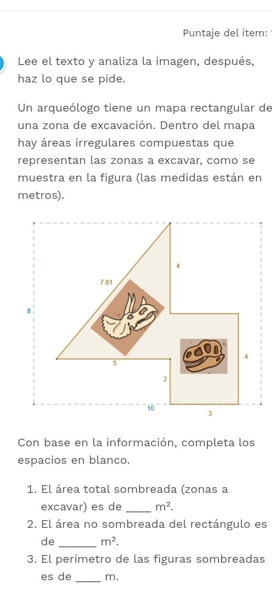 Puntaje del ítem: 
Lee el texto y analiza la imagen, después, 
haz lo que se pide. 
Un arqueólogo tiene un mapa rectangular de 
una zona de excavación. Dentro del mapa 
hay áreas irregulares compuestas que 
representan las zonas a excavar, como se 
muestra en la figura (las medidas están en 
metros). 
Con base en la información, completa los 
espacios en blanco. 
1. El área total sombreada (zonas a 
excavar) es de _ m^2. 
2. El área no sombreada del rectángulo es 
de _ m^2. 
3. El perímetro de las figuras sombreadas 
es de _m.