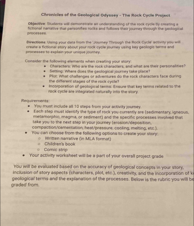 Chronicles of the Geological Odyssey - The Rock Cycle Project 
Objective: Students will demonstrate an understanding of the rock cycle by creating a 
fictional narrative that personifies rocks and follows their journey through the geological 
processes. 
Directions: Using your data from the 'Journey Through the Rock Cycle' activity you will 
create a fictional story about your rock cycle journey using key geologic terms and 
processes to explain your unique journey. 
Consider the following elements when creating your story: 
Characters: Who are the rock characters, and what are their personalities? 
Setting: Where does the geological journey take place? 
Plot: What challenges or adventures do the rock characters face during 
the different stages of the rock cycle? 
Incorporation of geological terms: Ensure that key terms related to the 
rock cycle are integrated naturally into the story. 
Requirements: 
You must include all 10 steps from your activity journey. 
Each step must identify the type of rock you currently are (sedimentary, igneous, 
metamorphic, magma, or sediment) and the specific processes involved that 
take you to the next step in your journey (erosion/deposition, 
compaction/cementation, heat/pressure, cooling, melting, etc.). 
You can choose from the following options to create your story: 
Written narrative (in MLA format) 
Children's book 
Comic strip 
Your activity worksheet will be a part of your overall project grade 
You will be evaluated based on the accuracy of geological concepts in your story, 
inclusion of story aspects (characters, plot, etc.), creativity, and the incorporation of k 
geological terms and the explanation of the processes. Below is the rubric you will be 
graded from.