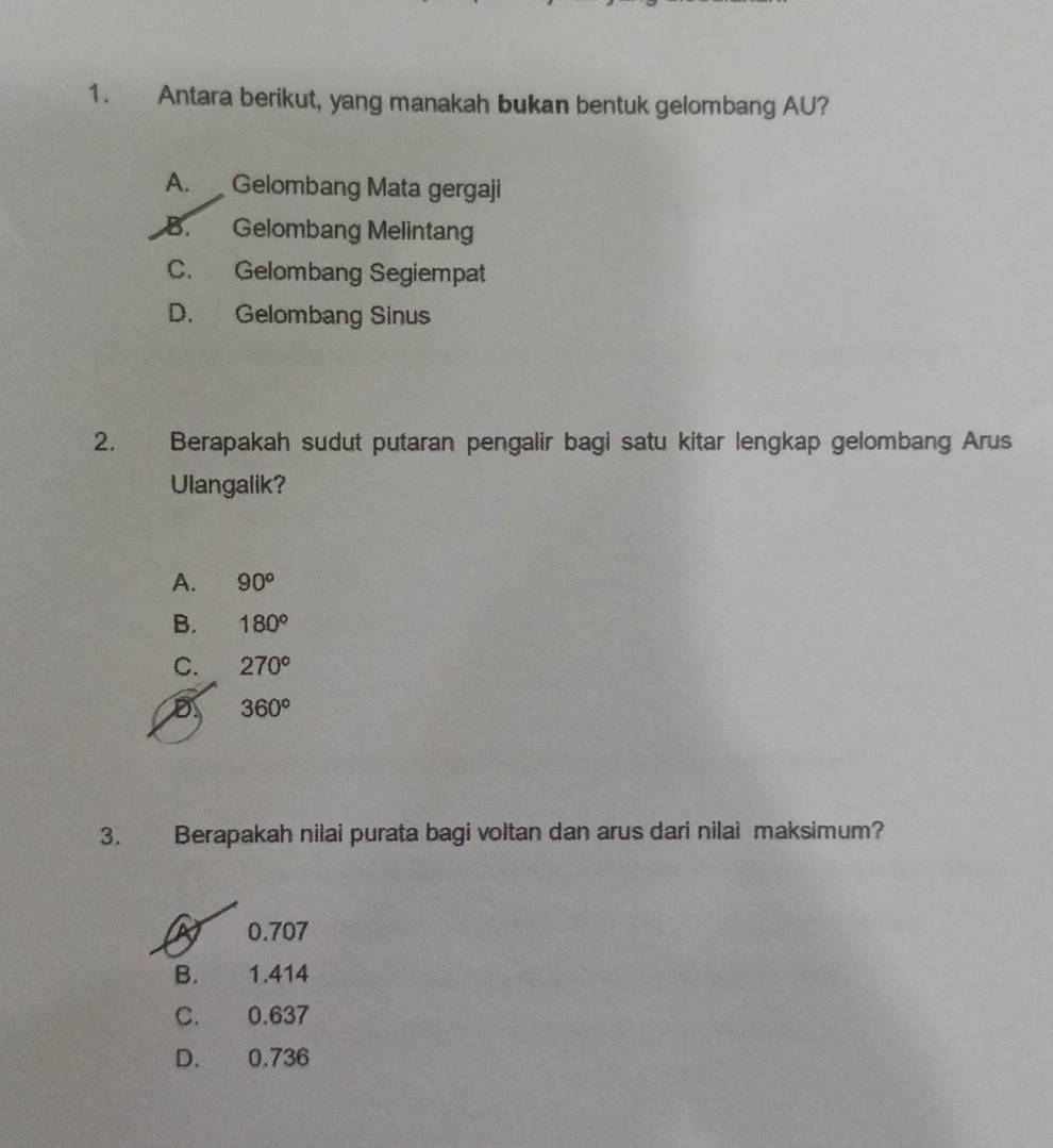 Antara berikut, yang manakah bukan bentuk gelombang AU?
A. Gelombang Mata gergaji
B. Gelombang Melintan
C. Gelombang Segiempat
D. Gelombang Sinus
2. Berapakah sudut putaran pengalir bagi satu kitar lengkap gelombang Arus
Ulangalik?
A. 90^o
B. 180°
C. 270°
D 360°
3. Berapakah nilai purata bagi voltan dan arus dari nilai maksimum?
0.707
B. 1.414
C. 0.637
D. 0,736