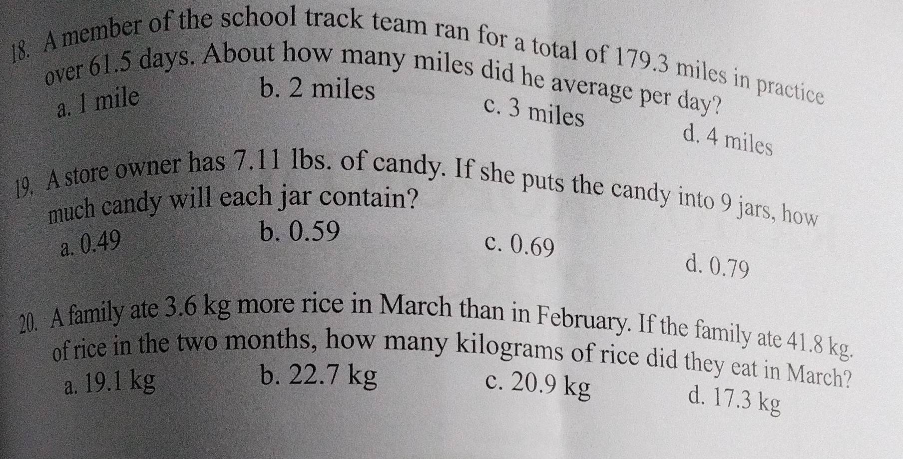 ]8. A member of the school track team ran for a total of 179.3 miles in practice
over 61.5 days. About how many miles did he average per day?
a. l mile
b. 2 miles
c. 3 miles d. 4 miles
19. A store owner has 7.11 lbs. of candy. If she puts the candy into 9 jars, how
much candy will each jar contain?
b. 0.59
a. 0.49 c. 0.69
d. 0.79
20. A family ate 3.6 kg more rice in March than in February. If the family ate 41.8 kg.
of rice in the two months, how many kilograms of rice did they eat in March?
b. 22.7 kg
a. 19.1 kg c. 20.9 kg
d. 17.3 kg