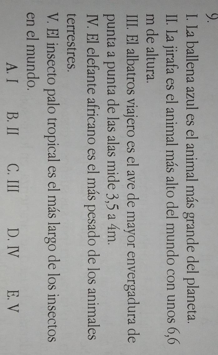 La ballena azul es el animal más grande del planeta.
II. La jirafa es el animal más alto del mundo con unos 6,6
m de altura.
III. El albatros viajero es el ave de mayor envergadura de
punta a punta de las alas mide 3,5 a 4m.
IV. El elefante africano es el más pesado de los animales
terrestres.
V. El insecto palo tropical es el más largo de los insectos
en el mundo.
A. I B. II C. III D. Ⅳ E. V