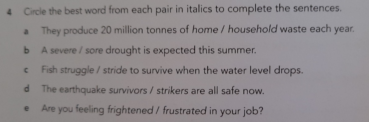 Circle the best word from each pair in italics to complete the sentences. 
a They produce 20 million tonnes of home / household waste each year. 
b A severe / sore drought is expected this summer. 
c Fish struggle / stride to survive when the water level drops. 
d The earthquake survivors / strikers are all safe now. 
e Are you feeling frightened / frustrated in your job?