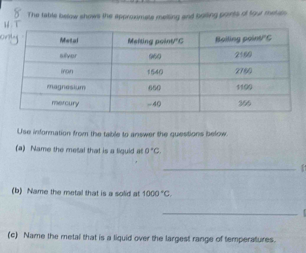 The table below shows the approximate melting and beiling points of four rhetits
Use information from the table to answer the questions below.
(a) Name the metal that is a liquid at 0°C,
_
(b) Name the metal that is a solid at 1000°C,
_
(c) Name the metal that is a liquid over the largest range of temperatures.