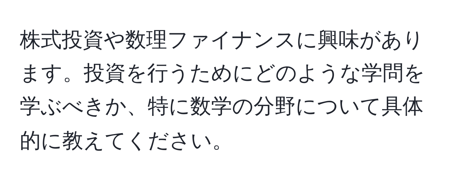 株式投資や数理ファイナンスに興味があります。投資を行うためにどのような学問を学ぶべきか、特に数学の分野について具体的に教えてください。