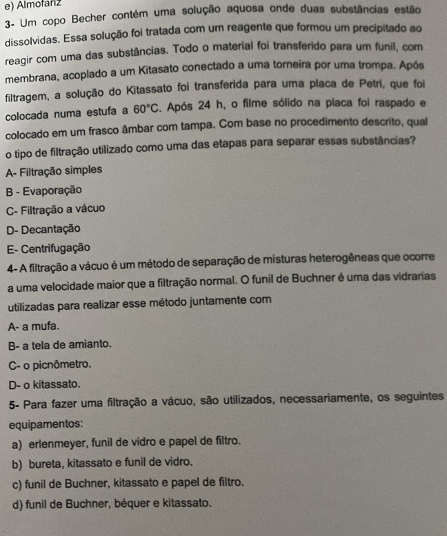 e) Almofarz
3- Um copo Becher contém uma solução aquosa onde duas substâncias estão
dissolvidas. Essa solução foi tratada com um reagente que formou um precipitado ao
reagir com uma das substâncias. Todo o material foi transferido para um funil, com
membrana, acoplado a um Kitasato conectado a uma torneira por uma trompa. Após
filtragem, a solução do Kitassato foi transferida para uma placa de Petri, que foi
colocada numa estufa a 60°C. Após 24 h, o filme sólido na placa foi raspado e
colocado em um frasco âmbar com tampa. Com base no procedimento descrito, qual
o tipo de filtração utilizado como uma das etapas para separar essas substâncias?
A- Filtração simples
B - Evaporação
C- Filtração a vácuo
D- Decantação
E- Centrifugação
4- A filtração a vácuo é um método de separação de misturas heterogêneas que ocorre
a uma velocidade maior que a filtração normal. O funil de Buchner é uma das vidrarias
utilizadas para realizar esse método juntamente com
A- a mufa.
B- a tela de amianto.
C- o picnômetro.
D- o kitassato.
5- Para fazer uma filtração a vácuo, são utilizados, necessariamente, os seguintes
equipamentos:
a) erlenmeyer, funil de vidro e papel de filtro.
b) bureta, kitassato e funil de vidro.
c) funil de Buchner, kitassato e papel de filtro.
d) funil de Buchner, béquer e kitassato.