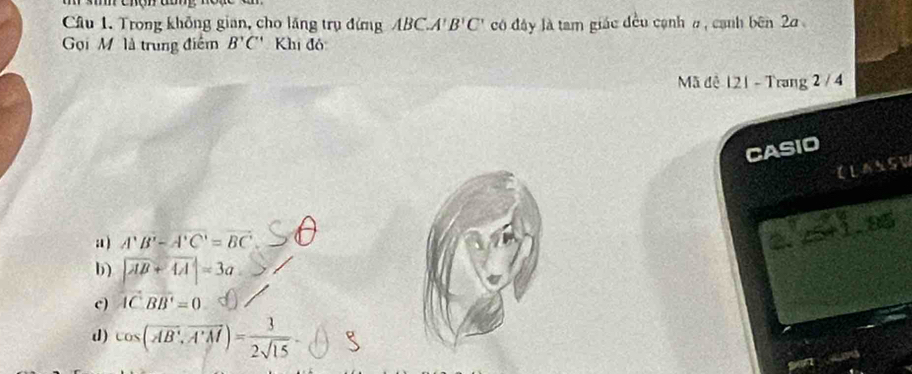 Trong không gian, cho lăng trụ đứng ABC.A' B'C' có đây là tam giác đều cạnh #, cạnh bên 2a
Gọi M là trung điểm B'C' Khi đô
Mã đê 121 - Trang 2 / 4
CASIO
CLASSW
a ) A'B'-A'C'=BC'
25+1.85
b) |overline AB+overline AA|=3a
c) overleftrightarrow AC· vector BB'=0
d) cos (overline AB,overline A'M)= 3/2sqrt(15) 