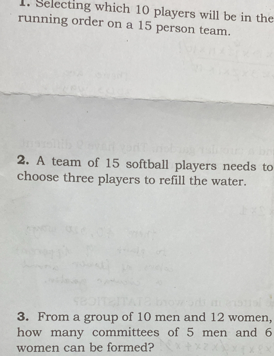 Selecting which 10 players will be in the 
running order on a 15 person team. 
2. A team of 15 softball players needs to 
choose three players to refill the water. 
3. From a group of 10 men and 12 women, 
how many committees of 5 men and 6
women can be formed?