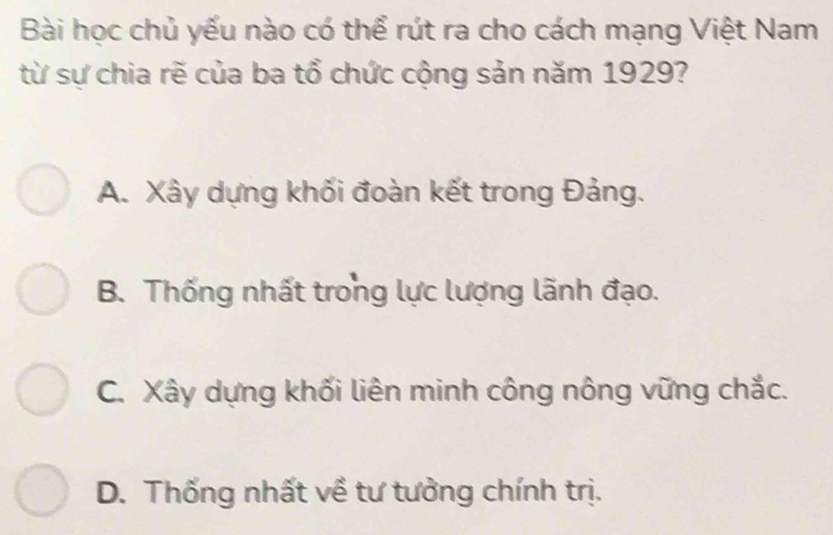 Bài học chủ yếu nào có thể rút ra cho cách mạng Việt Nam
từ sự chia rẽ của ba tổ chức cộng sản năm 1929?
A. Xây dựng khối đoàn kết trong Đảng.
B. Thống nhất trong lực lượng lãnh đạo.
C. Xây dựng khối liên minh công nông vững chắc.
D. Thống nhất về tư tưởng chính trị.