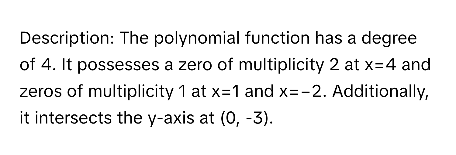 Description: The polynomial function has a degree of 4. It possesses a zero of multiplicity 2 at x=4 and zeros of multiplicity 1 at x=1 and x=−2. Additionally, it intersects the y-axis at (0, -3).