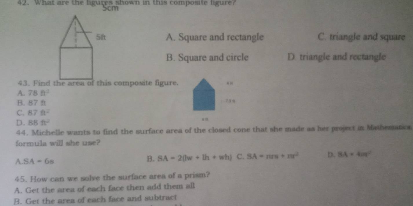 What are the figures shown in this composite figure?
Scm
5f A. Square and rectangle C. triangle and square
B. Square and circle D. triangle and rectangle
43. Find the area of this composite figure. 4
A. 78ft^2
B. 87 ft 731
C. 87ft^2
D. 88ft^2
44. Michelle wants to find the surface area of the closed cone that she made as her project in Mathemation
formula will she use?
A. SA=6s
B. SA=2(lw+lh+wh) C. SA=π rs+π r^2 D. SA=4cm^2
45. How can we solve the surface area of a prism?
A. Get the area of each face then add them all
B. Get the area of each face and subtract