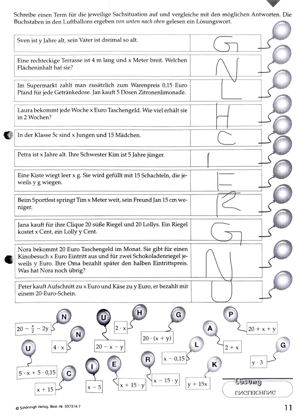 Schreibe einen Term für die jeweilige Sachsituation auf und vergleiche mit den möglichen Antworten. Die
Buchstaben in den Luftballons ergeben von unten nach oben gelesen ein Lösungswort.
Sven ist y Jahre alt, sein Vater ist dreimal so alt.
Eine rechteckige Terrasse ist 4 m lang und x Meter breit. Welchen
Flächeninhalt hat sie?
Im Supermarkt zahlt man zusätzlich zum Warenpreis 0,15 Euro
Pfand für jede Getränkedose. Jan kauft 5 Dosen Zitronenlimonade.
Laura bekommt jede Woche x Euro Taschengeld. Wie viel erhält sie
in 2 Wochen?
In der Klasse 5c sind x Jungen und 15 Mädchen.
C
Petra ist x Jahre alt. Ihre Schwester Kim ist 5 Jahre jünger.
Eine Kiste wiegt leer x g. Sie wird gefüllt mit 15 Schachteln, die je-
weils y g wiegen.
Beim Sportfest springt Tim x Meter weit, sein Freund Jan 15 cm we-
niger.
Jana kauft für ihre Clique 20 süße Riegel und 20 Lollys. Ein Riegel
kostet x Cent, ein Lolly y Cent.
Nora bekommt 20 Euro Taschengeld im Monat. Sie gibt für einen
Kinobesuch x Euro Eintritt aus und für zwei Schokoladenriegel je-
weils y Euro. Ihre Oma bezahlt später den halben Eintrittspreis.
Was hat Nora noch übrig?
Peter kauft Aufschnitt zu x Euro und Käse zu y Euro, er bezahlt mit
einem 20-Euro-Schein.
N
H
U
G
P
20- x/2 -2y
2· x
A
20+x+y
N
20· (x+y)
U 4· x
20-x-y
L 2+x
G
R x-0,15
1 E
K
y· 3
5· x+5· 0,15 C
x-15· y Losung
x+15
x-5 x+15· y
y+15x
NИCFEICHNИC
@ Schöningh Verlag, Best.-Nr. 037314-7
11