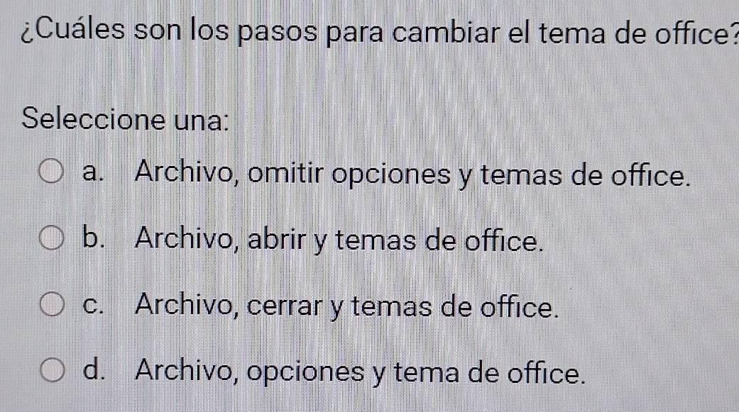 ¿Cuáles son los pasos para cambiar el tema de office?
Seleccione una:
a. Archivo, omitir opciones y temas de office.
b. Archivo, abrir y temas de office.
c. Archivo, cerrar y temas de office.
d. Archivo, opciones y tema de office.