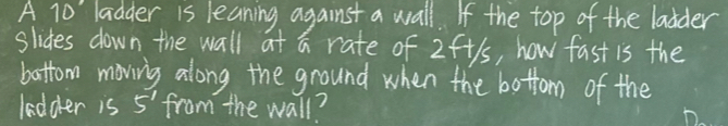 A 10' ladder is leaning against a wall. If the top of the laider 
slides down the wall at a rate of 2ft1s, how fast is the 
battom moving along the ground when the bottom of the 
ledder is 5^1 from the wall?