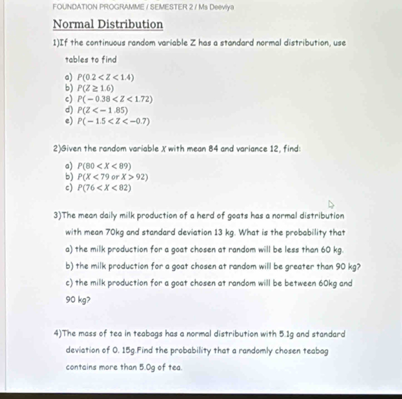 FOUNDATION PROGRAMME / SEMESTER 2 / Ms Deeviya 
Normal Distribution 
1)If the continuous random variable Z has a standard normal distribution, use 
tables to find 
a) P(0.2
b) P(Z≥ 1.6)
c) P(-0.38
d) P(Z
e) P(-1.5
2)Given the random variable X with mean 84 and variance 12, find: 
a) P(80
b) P(X<79</tex> or X>92)
c) P(76
3)The mean daily milk production of a herd of goats has a normal distribution 
with mean 70kg and standard deviation 13 kg. What is the probability that 
a) the milk production for a goat chosen at random will be less than 60 kg. 
b) the milk production for a goat chosen at random will be greater than 90 kg? 
c) the milk production for a goat chosen at random will be between 60kg and
90 kg? 
4)The mass of tea in teabags has a normal distribution with 5.1g and standard 
deviation of O. 15g.Find the probability that a randomly chosen teabag 
contains more than 5.0g of tea.