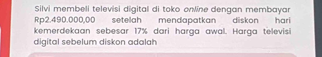 Silvi membeli televisi digital di toko online dengan membayar
Rp2.490.000,00 setelah mendapatkan diskon hari 
kemerdekaan sebesar 17% dari harga awal. Harga televisi 
digital sebelum diskon adalah