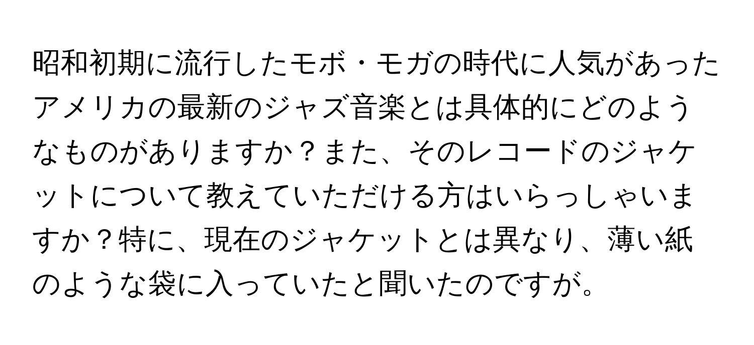 昭和初期に流行したモボ・モガの時代に人気があったアメリカの最新のジャズ音楽とは具体的にどのようなものがありますか？また、そのレコードのジャケットについて教えていただける方はいらっしゃいますか？特に、現在のジャケットとは異なり、薄い紙のような袋に入っていたと聞いたのですが。