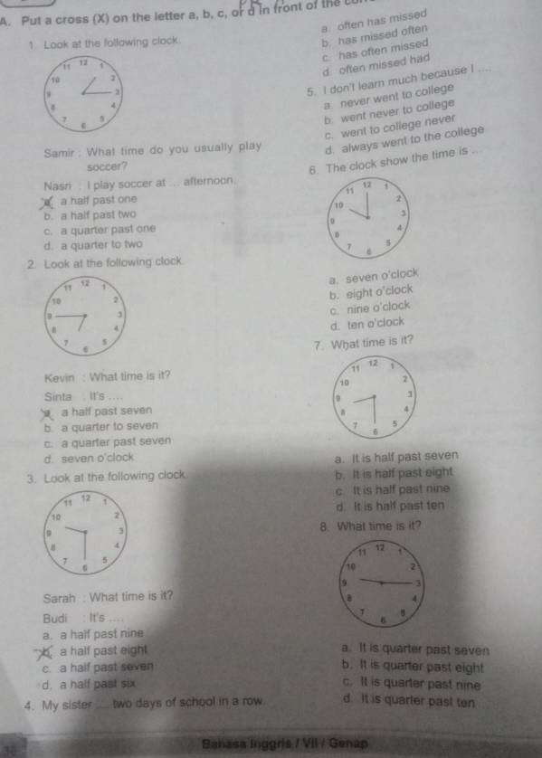 Put a cross (X) on the letter a, b, c, or d in front of the U
a often has missed
1. Look at the following clock.
b. has missed often
1 c. has often missed
i 12 1
d. often missed had
10
5. I don't learn much because I ....
4
a. never went to college
7
b. went never to college
c. went to college never
Samir : What time do you usually play d. always went to the college
soccer?
6. The clock show the time is ..
Nasri . I play soccer at ... afternoon.
a half past one 11 12
2
10
b. a half past two 3
0
c. a quarter past one
4
D
d. a quarter to two 7 8
2. Look at the following clock.
12 i
a. seven o'clock
9 J b. eight o'clock
10 2
c. nine o'clock
4
7 $ d. ten o'clock
6
7. What time is it?
Kevin : What time is it? 11 12 1
10 2
Sinta . It's ....
9
a half past seven
4
b a quarter to seven 7 6 5
c. a quarter past seven
d. seven o'clock a. It is half past seven
3. Look at the following clock b. It is half past eight
c. It is half past nine
12 1
10 2 d. It is half past ten
3 8. What time is it?
4
11 12
7 5

10 2
9 3
Sarah : What time is it? . 4
Budi : It's 1 B B
a. a half past nine
a half past eight
a. It is quarter past seven
c. a half past seven b. It is quarter past eight
d. a half past six c. It is quarter past nine
4. My sister _ two days of school in a row d. It is quarter past ten
30
Bahasa Inggris / VII / Genap