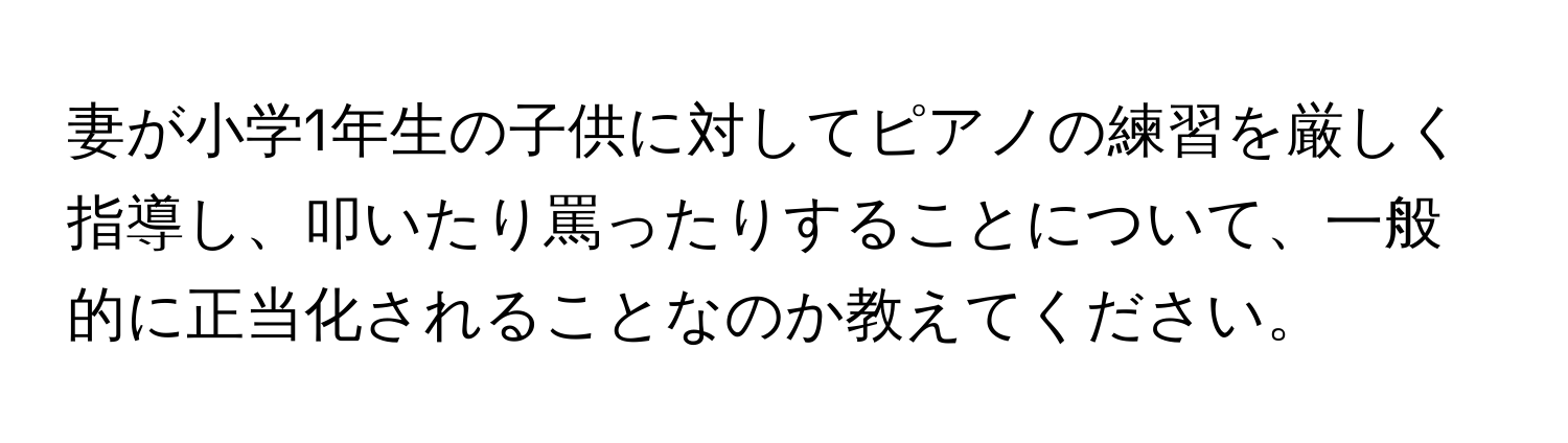 妻が小学1年生の子供に対してピアノの練習を厳しく指導し、叩いたり罵ったりすることについて、一般的に正当化されることなのか教えてください。