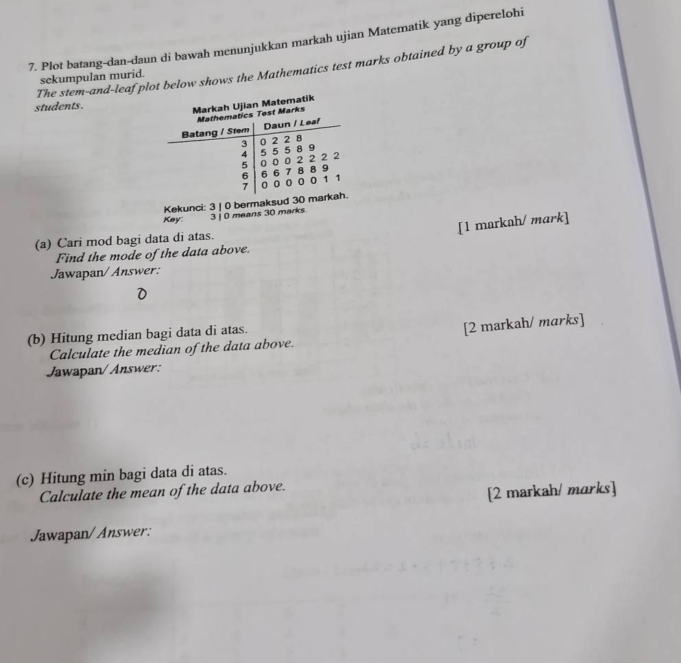 Plot batang-dan-daun di bawah menunjukkan markah ujian Matematik yang diperelohi 
The stem-and-leaf plot below shows the Mathematics test marks obtained by a group of 
sekumpulan murid. 
students. 
Markah Ujian Matematik 
Mathematics Test Marks 
Batang / Stem Daun / Leaf
3
4 5 5 5 8 9 0 2 2 8
5 0 0 0 2 22 2
6 6 6 7 8 8 9
7 0 0 0 0 0 1 1
Kekunci: 3 | 0 bermaksud 30 markah. 
Key: 3 | 0 means 30 marks 
[1 markah/ mark] 
(a) Cari mod bagi data di atas. 
Find the mode of the data above. 
Jawapan/ Answer: 
(b) Hitung median bagi data di atas. 
[2 markah/ marks] 
Calculate the median of the data above. 
Jawapan/Answer: 
(c) Hitung min bagi data di atas. 
Calculate the mean of the data above. 
[2 markah/ marks] 
Jawapan/ Answer: