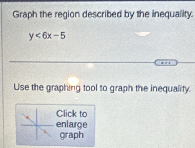 Graph the region described by the inequality.
y<6x-5</tex> 
Use the graphing tool to graph the inequality. 
Click to 
enlarge 
graph