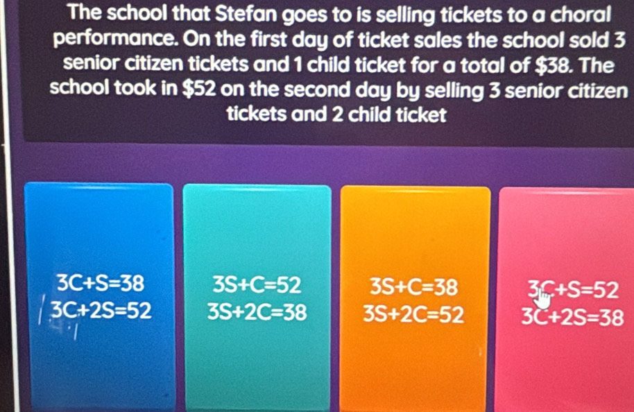 The school that Stefan goes to is selling tickets to a choral
performance. On the first day of ticket sales the school sold 3
senior citizen tickets and 1 child ticket for a total of $38. The
school took in $52 on the second day by selling 3 senior citizen
tickets and 2 child ticket
3C+S=38 3S+C=52 3S+C=38 3f+S=52
3C+2S=52 3S+2C=38 3S+2C=52 3C+2S=38