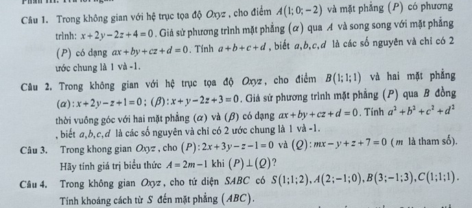 Trong không gian với hệ trục tọa độ Oxyz , cho điểm A(1;0;-2) và mặt phẳng (P) có phương 
trình: x+2y-2z+4=0. Giả sử phương trình mặt phẳng (α) qua A và song song với mặt phẳng 
(P) có dạng ax+by+cz+d=0. Tính a+b+c+d , biết a, b, c, d là các số nguyên và chỉ có 2
ước chung là 1 và -1. 
Câu 2. Trong không gian với hệ trục tọa độ Oxyz, cho điểm B(1;1;1) và hai mặt phẳng 
(α): x+2y-z+1=0; (β): x+y-2z+3=0. Giả sử phương trình mặt phẳng (P) qua B đồng 
thời vuông góc với hai mặt phẳng (α) và (β) có dạng ax+by+cz+d=0. Tính a^2+b^2+c^2+d^2
, biết a, b, c, d là các số nguyên và chỉ có 2 ước chung là 1 và -1. 
Câu 3. Trong khong gian Oxyz , cho (P): 2x+3y-z-1=0 và (2): mx-y+z+7=0 (m là tham số). 
Hãy tính giá trị biểu thức A=2m-1 khi (P)⊥ (Q) ? 
Câu 4. Trong không gian Oxyz , cho tứ diện SABC có S(1;1;2), A(2;-1;0), B(3;-1;3), C(1;1;1). 
Tính khoáng cách từ S đến mặt phẳng (ABC).