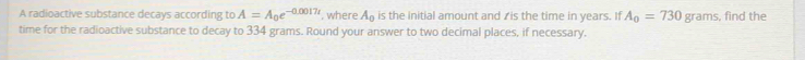 A radioactive substance decays according to A=A_0e^(-0.0017t) , where A_0 is the initial amount and ✓is the time in years. If A_0=730 grams, find the 
time for the radioactive substance to decay to 334 grams. Round your answer to two decimal places, if necessary.