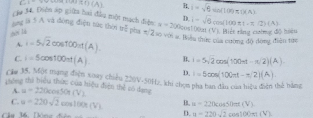 C. 1=surd cos (100π t)(A)
B. i=sqrt(6)sin (100π t)(A).
D.
Câm 34. Điện áp giữa hai đầu một mạch điện: u=200cos 100π t( i=sqrt(6)cos (100π t-π /2)(A). (). Biết răng cường độ hiệu
ng là 5 A và đòng điện tức thời tre pha π/2 so với #. Biểu thức của cường độ dòng điện tức
zòi là
^· 
A. i=5sqrt(2)cos 100π t(A).
B.
C. i=5cos 100π t(A). i=5sqrt(2)cos (100π t-π /2)(A).
D. i=5cos (100π t-π /2)(A). 
Cầu 35. Một mạng điện xoay chiều 220V-50Hz, khi chọn pha ban đầu của hiệu điện thể băng
không thì biểu thức của hiệu điện thể có dạng
A. u=220cos 50t(V).
C. u=220sqrt(2)cos 100π (V)
B. u=220cos 50π t(V). 
Câu M. Dông điên có
D. u=220sqrt(2)cos 100π t(V)