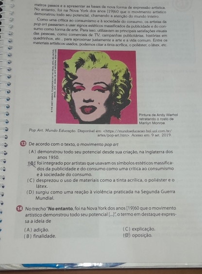 meiros passos e a apresentar as bases da nova forma de expressão artística.
No entanto, foi na Nova York dos anos [19]60 que o movimento artístico
demonstrou todo seu potencial, chamando a atenção do mundo inteiro
Como uma crítica ao consumismo e à sociedade do consumo, os artistas da
pop ort passaram a usar signos estéticos massificados da publicidade e do con-
sumo como forma de arte. Para isso, utilizavam as principais satisfações visuais
das pessoas, como comerciais de TV. campanhas publicitárias, histórias em
quadrinhos, etc., para aproximar justamente a arte e a vida comum. Entre os
materiais artísticos usados, podemos citar a tinta acrílica, o poliéster, o látex, etc
rañando o rosto de ntura de Andy Warhol
arilyn Monroe.
Pop Art. Mundo Educação. Disponível em:. Acesso em: 9 set. 2019.
De acordo com o texto, o movimento pop art
( A ) demonstrou todo seu potencial desde sua criação, na Inglaterra dos
anos 1950.
( B ) foi integrado por artistas que usavam os simbolos estéticos massífica-
dos da publicidade e do consumo como uma crítica ao consumismo
e à sociedade do consumo.
(C ) desprezou o uso de materiais como a tinta acrílica, o poliéster e o
látex.
(D) surgiu como uma reação à violência praticada na Segunda Guerra
Mundial.
No trecho ''No entanto, foi na Nova York dos anos [19]60 que o movimento
artístico demonstrou todo seu potencial (...)', o termo em destaque expres-
sa a ideia de
( A) adição. ( C ) explicação.
( B) finalidade. (D) oposição.