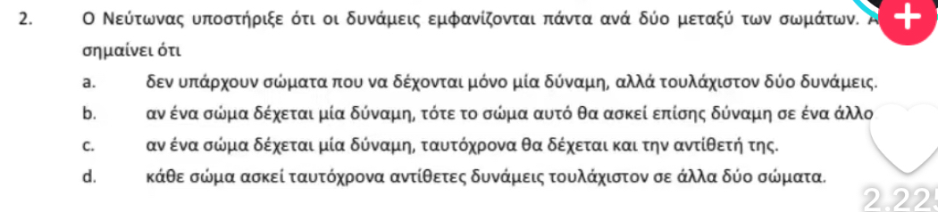 Ο Νεύτωνας υποστήριξε ότι οι δυνάμεις εμφανίζονται πάντα ανά δύο μεταξύ των σωμάτων. t
σημαίνει ότι
a. δεν υπάρχουν σώμιατααπου να δέχονται μόνο μία δύναμηΡ αλλά τουλάχιστον δύο δυνάμεις.
b. ταν ένα σώμα δέχεται μία δύναμης τότε το σώμα αυτό θα ασκεί επίσης δύναμη σε ένα άλλ
c. Κ αν ένα σώμα δέχεται μία δύναμης ταυτόχρονα θα δέχεται και την αντίθετή της.
d. Κκάθε σώμα ασκεί ταυτόχρονα αντίθετες δυνάμεις τουλάχιστον σε άλλα δύο σώματα.
2.22