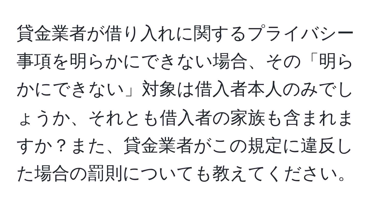 貸金業者が借り入れに関するプライバシー事項を明らかにできない場合、その「明らかにできない」対象は借入者本人のみでしょうか、それとも借入者の家族も含まれますか？また、貸金業者がこの規定に違反した場合の罰則についても教えてください。