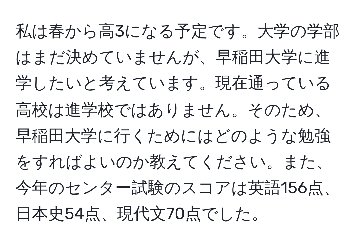 私は春から高3になる予定です。大学の学部はまだ決めていませんが、早稲田大学に進学したいと考えています。現在通っている高校は進学校ではありません。そのため、早稲田大学に行くためにはどのような勉強をすればよいのか教えてください。また、今年のセンター試験のスコアは英語156点、日本史54点、現代文70点でした。