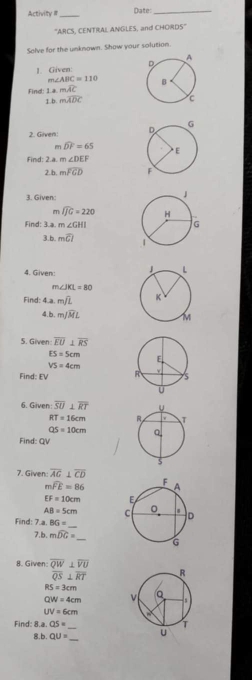 Activity III _Date:_ 
''ARCS, CENTRAL ANGLES, and CHORDS'' 
Solve for the unknown. Show your solution. 
J. Given:
m∠ ABC=110
Find: 1amwidehat AC
1 mwidehat ADC
2. Given
m widehat DF=65
Find: 2.a. m∠ DEF
2.b. mwidehat FGD
3. Given:
m widehat IJG=220
Find: 3.a. m∠ GHI
3.b mwidehat CI
4. Given:
m∠ JKL=80
Find: 4 mwidehat JL
4.b. mwidehat JML
5. Given overline EU⊥ overline RS
ES=5cm
VS=4cm
Find: EV
6. Given overline SU⊥ overline RT
RT=16cm
QS=10cm
Find: QV
7. Given: overline AG⊥ overline CD
mwidehat FE=86
IF=10cm
AB=5cm
Find: 7.a. BG= _ 
7.b. mwidehat DG=
8. Given overline QW⊥ overline VU
overline QS⊥ overline RT
RS=3cm
QW=4cm
UV=6cm
Find: 8.a. QS= _ 
b. QU= _