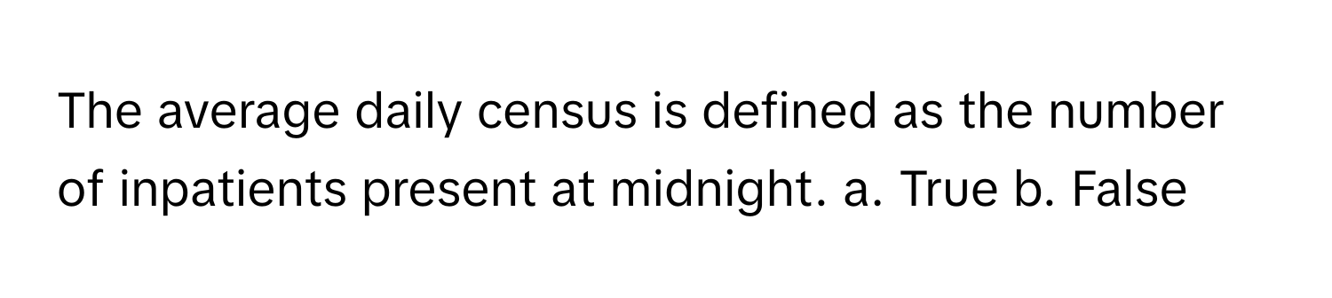 The average daily census is defined as the number of inpatients present at midnight.  a. True b. False