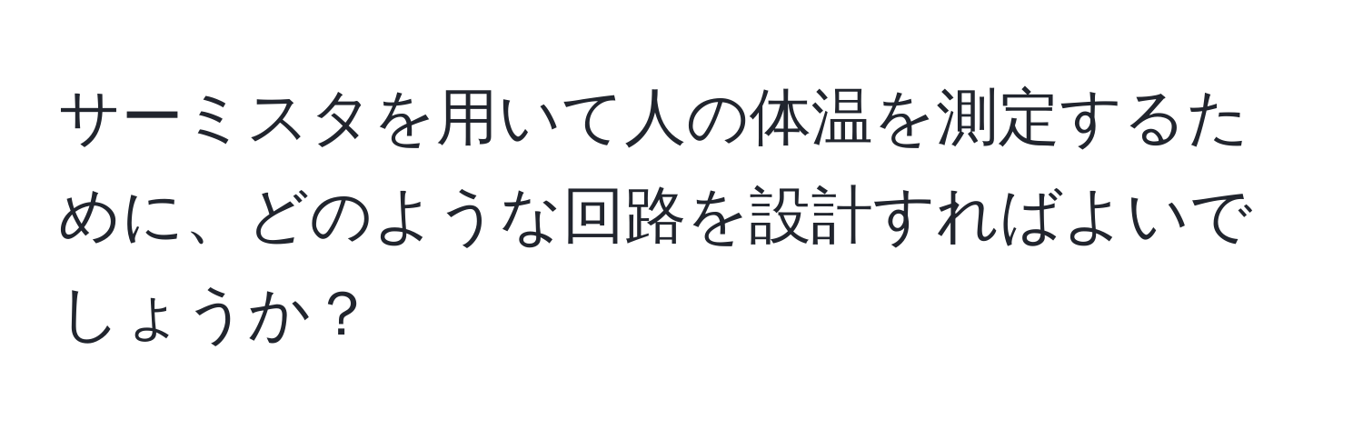 サーミスタを用いて人の体温を測定するために、どのような回路を設計すればよいでしょうか？