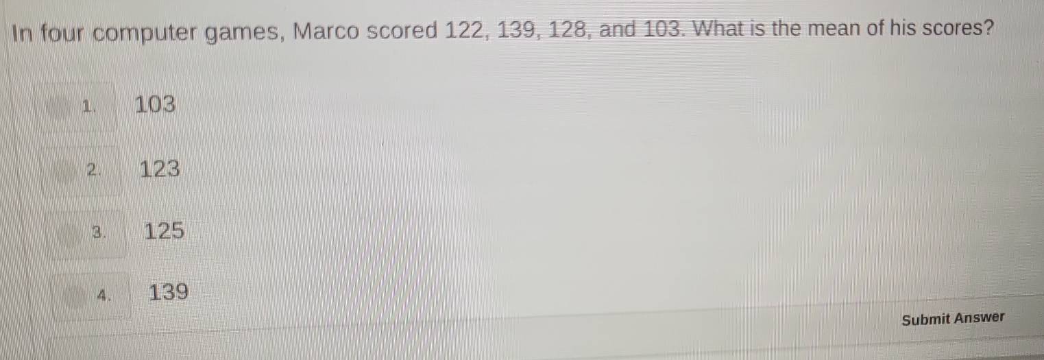 In four computer games, Marco scored 122, 139, 128, and 103. What is the mean of his scores?
1. 103
2. 123
3. 125
4. 139
Submit Answer