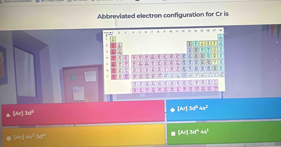 chot net bookmarks 
Abbreviated electron configuration for Cr is
2 3 4 s 6 7 8 9 10 11 12 13 14 15 16 17 18
τ
2
H 2 8 2
3
1 19
a
2
5 2 42 2 a 49 a 9
6 57 7 7 q ; x :
7 193 197 b° 116 9
2 32 51 a 8 2 2
8 a No 
[Ar] 3d^54s^2
[Ar] 3d^5
[Ar]3d^44s^1
[Ar]4s^23d^4