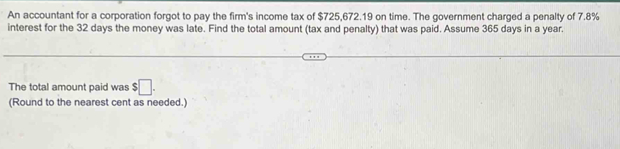 An accountant for a corporation forgot to pay the firm's income tax of $725,672.19 on time. The government charged a penalty of 7.8%
interest for the 32 days the money was late. Find the total amount (tax and penalty) that was paid. Assume 365 days in a year. 
The total amount paid was $□. 
(Round to the nearest cent as needed.)