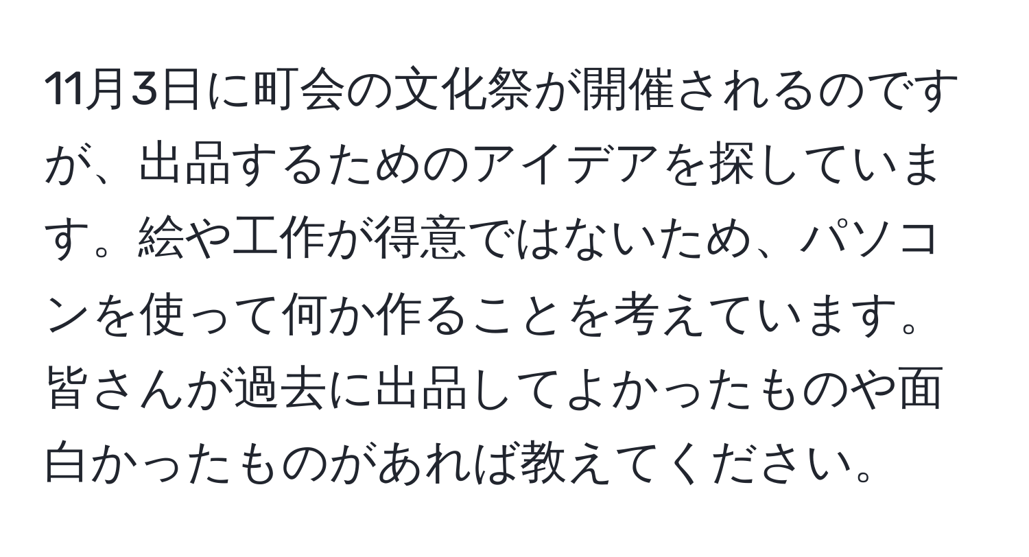 11月3日に町会の文化祭が開催されるのですが、出品するためのアイデアを探しています。絵や工作が得意ではないため、パソコンを使って何か作ることを考えています。皆さんが過去に出品してよかったものや面白かったものがあれば教えてください。