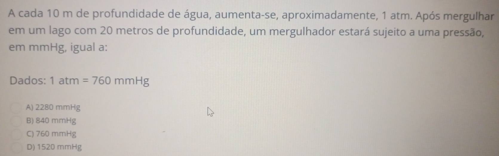 A cada 10 m de profundidade de água, aumenta-se, aproximadamente, 1 atm. Após mergulhar
em um lago com 20 metros de profundidade, um mergulhador estará sujeito a uma pressão,
em mmHg, igual a:
Dados: 1atm=760mmHg
A) 2280 mmHg
B) 840 mmHg
C) 760 mmHg
D) 1520 mmHg