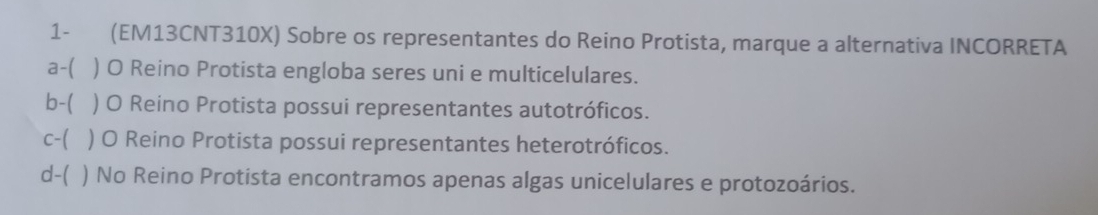 1- (EM13CNT310X) Sobre os representantes do Reino Protista, marque a alternativa INCORRETA
a-( ) O Reino Protista engloba seres uni e multicelulares.
b-( ) O Reino Protista possui representantes autotróficos.
c-( ) O Reino Protista possui representantes heterotróficos.
d-( ) No Reino Protista encontramos apenas algas unicelulares e protozoários.