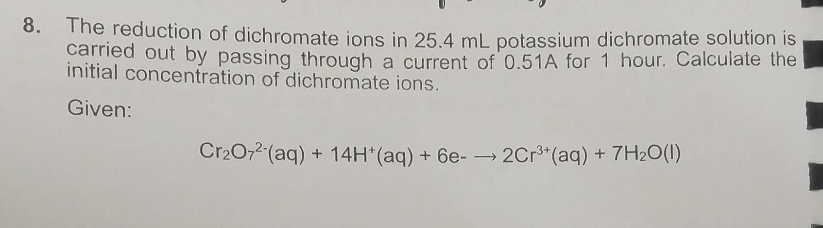 The reduction of dichromate ions in 25.4 mL potassium dichromate solution is 
carried out by passing through a current of 0.51A for 1 hour. Calculate the 
initial concentration of dichromate ions. 
Given:
Cr_2O_7^((2-)(aq)+14H^+)(aq)+6e-to 2Cr^(3+)(aq)+7H_2O(l)