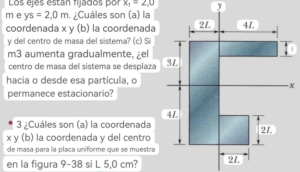 Los ejes estan fijados pór x_1=2,0
m e ys=2,0m. ¿Cuáles son (a) la 
coordenada x y (b) la coordenada
y del centro de masa del sistema? (c) Si 
m3 aumenta gradualmente, ¿el 
centro de masa del sistema se desplaza 
hacia o desde esa partícula, o 
permanece estacionario? 
3 ¿Cuáles son (a) la coordenada
x y (b) la coordenada y del centro 
de masa para la placa uniforme que se muestra 
en la figura 9-3 8 si L 5,0 cm?