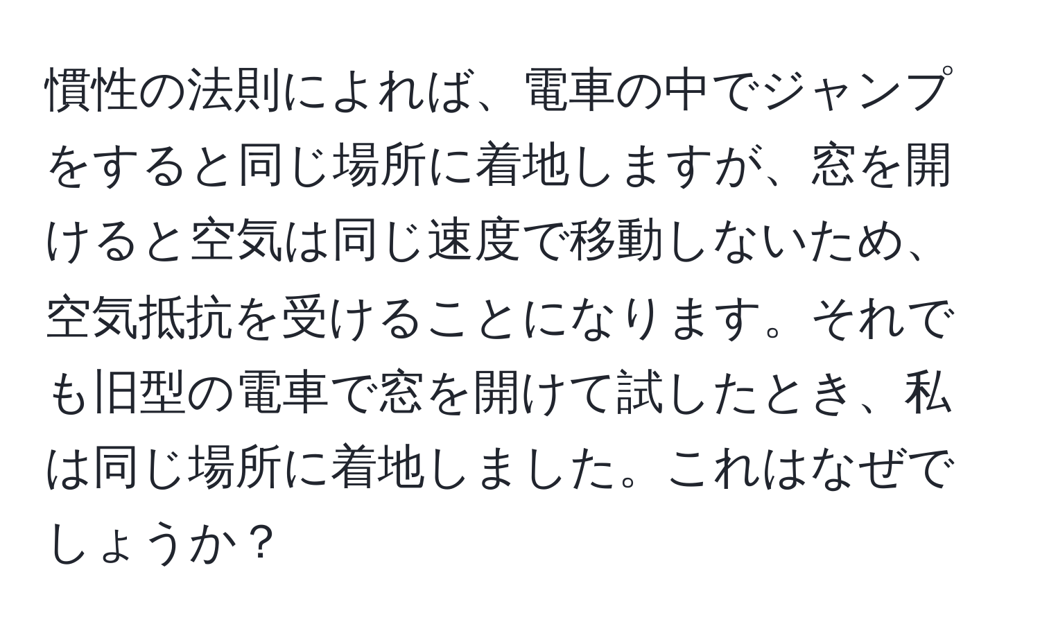 慣性の法則によれば、電車の中でジャンプをすると同じ場所に着地しますが、窓を開けると空気は同じ速度で移動しないため、空気抵抗を受けることになります。それでも旧型の電車で窓を開けて試したとき、私は同じ場所に着地しました。これはなぜでしょうか？