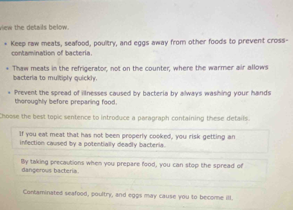 view the details below.
Keep raw meats, seafood, poultry, and eggs away from other foods to prevent cross-
contamination of bacteria.
Thaw meats in the refrigerator, not on the counter, where the warmer air allows
bacteria to multiply quickly.
Prevent the spread of illnesses caused by bacteria by always washing your hands
thoroughly before preparing food.
Choose the best topic sentence to introduce a paragraph containing these details.
If you eat meat that has not been properly cooked, you risk getting an
infection caused by a potentially deadly bacteria.
By taking precautions when you prepare food, you can stop the spread of
dangerous bacteria.
Contaminated seafood, poultry, and eggs may cause you to become ill.